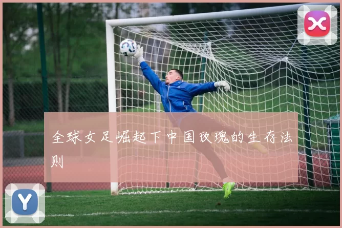 全球女足崛起下中国玫瑰的生存法则