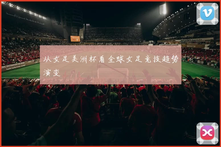 从女足美洲杯看全球女足竞技趋势演变