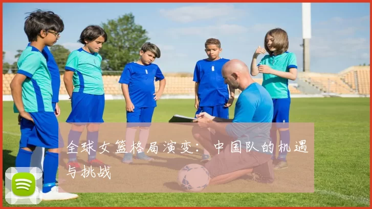 全球女篮格局演变：中国队的机遇与挑战